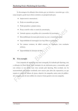 Marketing Viral e Marketing de Guerrilha…
…em 10 passos Pag. 11
As desvantagens da utilização desta técnica, por ser intrusiva e necessitar que o alvo
esteja receptivo, pode trazer efeitos contrários aos perspectivados por;
• Imprevissível e imensurável;
• Poder ser entendido por spam;
• Poder prejudicar a própria marca;
• Pouco controlo sobre os canais de comunicação,
• Limitado apenas a um público-alvo consumidor de tecnologias;
• Descredibilização da marca pela mesma via, caso a insatisfação exista;
• Impossibilidade de interrupção caso haja falhas na campanha;
• Ter carácter contínuo, de difícil controlo ou orientação, com resultados
nefastos;
• Impossibilidade de detecção da falha.
10. Um exemplo
Uma campanha de marketing viral, bem conseguida, foi realizada pelo Sporting, com
a utilização do Paulo Bento numa simulação de um telefonema para o consumidor, após
este colocar os seus dados num vírus enviado pelo Sporting. Pela novidade este foi
reencaminhado para amigos resultando num sucesso para além das expectativas, no que
respeita às vendas de bilhetes de época, objectivo da campanha, assim como do público-
alvo atingido, mais de meio milhão de contactos foram gerados com esta campanha.
 