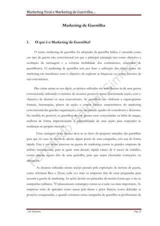 Marketing Viral e Marketing de Guerrilha…
…em 10 passos Pag. 12
Marketing de Guerrilha
1. O que é o Marketing de Guerrilha?
O termo marketing de guerrilha foi adoptado da guerrilha bélica, é encarada como
um tipo de guerra não convencional em que a principal estratégia tem como objectivo a
ocultação da mensagem e a extrema mobilidade dos combatentes, chamados de
guerrilheiros. O marketing de guerrilha tem por base a utilização das várias armas do
marketing em simultâneo com o objectivo de explorar as fraquezas ou outros factores da
sua concorrência.
Das várias armas ao seu dipôr, as tácticas utilizadas são semelhantes às de uma guerra
convencional, utilizando o máximo de recursos possiveis numa determinada acção, com o
objectivo de dizimar os seus concorrentes. As guerrilhas não obdecem a organogramas
formais, hierrarquias, planos de acção e outros hábitos característicos do marketing
convencional das grandes organizações, com um pesado quadro de consultores e decisores.
Na medida do possível, as guerrilhas devem apenas estar concentradas na linha de ataque,
melhora de forma impressionante a adaptabilidade de uma acção para responder às
mudanças no próprio mercado.
Uma vantagem desta técnica deve-se ao facto do pequeno tamanho das guerrilhas
para que no caso de terem de alterar algum ponto de uma campanha, esta seja de forma
rápida. Este é um factor precioso na guerra do marketing contra as grandes empresas de
âmbito internacional, para as quais uma decisão rápida carece de 6 meses de trabalho,
contra apenas alguns dias de uma guerrilha, para que sejam efectuadas correcções ou
alterações.
As técnicas utilizadas nestas acções passam pela exploração de tácticas de guerra,
como referiram Ries e Trout, cada vez mais as empresas têm de estar preparadas para
assumir a guerra de marketing. As ações devem ser planeadas da mesma forma que o são as
campanhas militares. "O planeamento estratégico tornar-se-á cada vez mais importante. As
empresas terão de aprender como atacar pela frente e pelos flancos, como defender as
posições conquistadas, e quando entrarem numa campanha de guerrilha os profissionais de
 