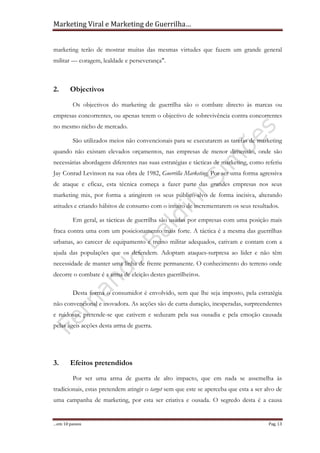 Marketing Viral e Marketing de Guerrilha…
…em 10 passos Pag. 13
marketing terão de mostrar muitas das mesmas virtudes que fazem um grande general
militar — coragem, lealdade e perseverança".
2. Objectivos
Os objectivos do marketing de guerrilha são o combate directo às marcas ou
empresas concorrentes, ou apenas terem o objectivo de sobrevivência contra concorrentes
no mesmo nicho de mercado.
São utilizados meios não convencionais para se executarem as tarefas de marketing
quando não existam elevados orçamentos, nas empresas de menor dimensão, onde são
necessárias abordagens diferentes nas suas estratégias e tácticas de marketing, como referiu
Jay Conrad Levinson na sua obra de 1982, Guerrilla Marketing. Por ser uma forma agressiva
de ataque e eficaz, esta técnica começa a fazer parte das grandes empresas nos seus
marketing mix, por forma a atingirem os seus público-alvo de forma incisiva, alterando
atitudes e criando hábitos de consumo com o intuito de incrementarem os seus resultados.
Em geral, as tácticas de guerrilha são usadas por empresas com uma posição mais
fraca contra uma com um posicionamento mais forte. A táctica é a mesma das guerrilhas
urbanas, ao carecer de equipamento e treino militar adequados, cativam e contam com a
ajuda das populações que os defendem. Adoptam ataques-surpresa ao líder e não têm
necessidade de manter uma linha de frente permanente. O conhecimento do terreno onde
decorre o combate é a arma de eleição destes guerrilheiros.
Desta forma o consumidor é envolvido, sem que lhe seja imposto, pela estratégia
não convencional e inovadora. As acções são de curta duração, inesperadas, surpreendentes
e ruidosas, pretende-se que cativem e seduzam pela sua ousadia e pela emoção causada
pelas ágeis acções desta arma de guerra.
3. Efeitos pretendidos
Por ser uma arma de guerra de alto impacto, que em nada se assemelha às
tradicionais, estas pretendem atingir o target sem que este se aperceba que esta a ser alvo de
uma campanha de marketing, por esta ser criativa e ousada. O segredo desta é a causa
 