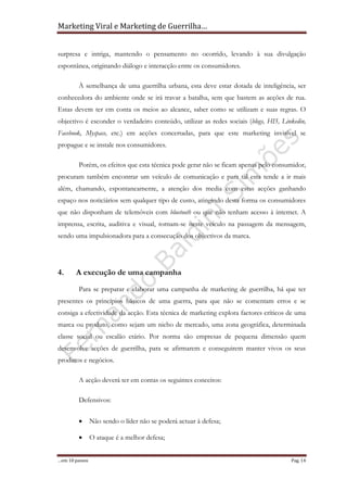 Marketing Viral e Marketing de Guerrilha…
…em 10 passos Pag. 14
surpresa e intriga, mantendo o pensamento no ocorrido, levando à sua divulgação
espontânea, originando diálogo e interacção entre os consumidores.
À semelhança de uma guerrilha urbana, esta deve estar dotada de inteligência, ser
conhecedora do ambiente onde se irá travar a batalha, sem que bastem as acções de rua.
Estas devem ter em conta os meios ao alcance, saber como se utilizam e suas regras. O
objectivo é esconder o verdadeiro conteúdo, utilizar as redes sociais (blogs, HI5, Linkedin,
Facebook, Myspace, etc.) em acções concertadas, para que este marketing invisível se
propague e se instale nos consumidores.
Porém, os efeitos que esta técnica pode gerar não se ficam apenas pelo consumidor,
procuram também encontrar um veículo de comunicação e para tal esta tende a ir mais
além, chamando, espontaneamente, a atenção dos media com estas acções ganhando
espaço nos noticiários sem qualquer tipo de custo, atingindo desta forma os consumidores
que não disponham de telemóveis com bluetooth ou que não tenham acesso à internet. A
imprensa, escrita, auditiva e visual, tornam-se neste veículo na passagem da mensagem,
sendo uma impulsionadora para a consecução dos objectivos da marca.
4. A execução de uma campanha
Para se preparar e elaborar uma campanha de marketing de guerrilha, há que ter
presentes os princípios básicos de uma guerra, para que não se comentam erros e se
consiga a efectividade da acção. Esta técnica de marketing explora factores críticos de uma
marca ou produto, como sejam um nicho de mercado, uma zona geográfica, determinada
classe social ou escalão etário. Por norma são empresas de pequena dimensão quem
desenvolve acções de guerrilha, para se afirmarem e conseguirem manter vivos os seus
produtos e negócios.
A acção deverá ter em contas os seguintes conceitos:
Defensivos:
• Não sendo o líder não se poderá actuar à defesa;
• O ataque é a melhor defesa;
 