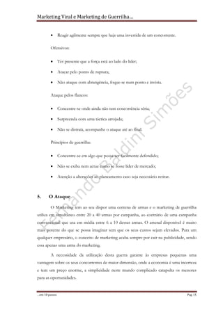 Marketing Viral e Marketing de Guerrilha…
…em 10 passos Pag. 15
• Reagir agilmente sempre que haja uma investida de um concorrente.
Ofensivos:
• Ter presente que a força está ao lado do líder;
• Atacar pelo ponto de ruptura;
• Não ataque com abrangência, foque-se num ponto e invista.
Ataque pelos flancos:
• Concentre-se onde ainda não tem concorrência séria;
• Surpreenda com uma táctica arrojada;
• Não se distraía, acompanhe o ataque até ao final.
Princípios de guerrilha:
• Concentre-se em algo que possa ser facilmente defendido;
• Não se exiba nem actue como se fosse líder de mercado;
• Atenção a alterações ao planeamento caso seja necessário retirar.
5. O Ataque
O Marketing tem ao seu dispor uma centena de armas e o marketing de guerrilha
utiliza em simultâneo entre 20 a 40 armas por campanha, ao contrário de uma campanha
convencional que usa em média entre 6 a 10 dessas armas. O arsenal disponível é muito
mais potente do que se possa imaginar sem que os seus custos sejam elevados. Para um
qualquer empresário, o conceito de marketing acaba sempre por cair na publicidade, sendo
essa apenas uma arma do marketing.
A necessidade da utilização desta guerra garante às empresas pequenas uma
vantagem sobre os seus concorrentes de maior dimensão, onde a economia é uma incerteza
e tem um preço enorme, a simplicidade neste mundo complicado catapulta os menores
para as oportunidades.
 