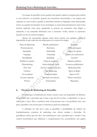 Marketing Viral e Marketing de Guerrilha…
…em 10 passos Pag. 16
Um ataque de guerrilha ocorre quando uma grande empresa se prepara para reduzir
os seus efectivos ou portfolio, quando um concorrente descentraliza o seu negócio por
expansão ou outro motivo, quando se descobrem brechas na legislação sobre determinado
serviço ou quando são lançadas novas tecnologias ou exista descontentamento social. Estas
técnicas exploram estas áreas, apanhando as pessoas em momentos mais frágeis e,
mantendo a sua campanha disfarçada com o momento vivido, atacam os opositores
fazendo uso de um arsenal completo.
Apenas são enumeradas algumas armas deste arsenal, sem qualquer ordem de
importância, já que todas elas são importantes no contexto do ataque:
Plano de Marketing
Posicionamento
Identidade
Logótipo
Flexibilidade
Partilha de opinião
Telemarketing
Direct mail
Outdoor
Fax-on-demand
Eventos especiais
Posters
Brindes publicitários
Brochuras
Publicidade
Networking
Qualidade
Clube de membros
Linha telefónica verde
Serviços variados gratuitos
Street Marketing
Competitividade
Satisfação dos clientes
Testemunhos
Portfolio
Publi-reportagem
Artigos de opinião
Orador em conferencias
Newsletter
Relações públicas
Contactos publicitários
Marketing Online
Spots na Radio
Spots na TV
Filmes comerciais
Reputação
6. Técnicas de Marketing de Guerrilha
O marketing é considerado por muitos autores como um desperdício de dinheiro.
Na realidade não é necessário que se faça o que tem de ser feito, o importante é o que se
utiliza para o fazer. Para os marketeers mais convencionais este é um problema sério, mas
para a guerrilha é um convite para se manterem à parte da competição.
A utilização da vida real é para as guerrilhas a possibilidade de realizar um
bombardeamento constante de marketing, com ofertas variadas e divertidas. Os
guerrilheiros sabem que este não é um marketing no vazio, entendem que o mundo é uma
variável incontrolável, que influencia o comportamento dos consumidores, não agindo
 