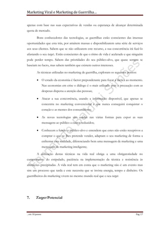 Marketing Viral e Marketing de Guerrilha…
…em 10 passos Pag. 17
apenas com base nas suas expectativas de vendas ou esperança de alcançar determinada
quota de mercado.
Bons conhecedores das tecnologias, as guerrilhas estão conscientes das imensas
oportunidades que esta trás, por atraírem massas e disponibilizarem uma série de serviços
aos seus clientes. Sabem que se não utilizarem este recurso, a sua concorrência irá fazê-lo
afastando o seu target.. Estão conscientes de que o ritmo de vida é acelerado e que ninguém
pode perder tempo. Sabem das prioridades do seu público-alvo, que quase sempre se
baseiam no lucro, mas sabem também que existem outros interesses.
As técnicas utilizadas no marketing de guerrilha, exploram os seguintes pontos:
• O estado da economia é factor preponderante para focar a táctica ao momento.
Nas economias em crise o diálogo é o mais utilizado pois a precaução com as
despesas dispersa a atenção das pessoas;
• Atacar a sua concorrência, usando a informação disponível, que apenas se
concentra no marketing convencional e que nunca conseguirá conquistar o
coração e as mentes dos consumidores;
• As novas tecnologias são usadas nas várias formas para expor as suas
mensagens ao público a custos reduzidos;
• Conhecem a fundo o público-alvo e entendem que estes não estão receptivos a
comprar o que se lhes pretende vender, adaptam o seu marketing de forma a
enfrentar esta realidade, diferenciando bem uma mensagem de marketing e uma
mensagem de marketing inteligente;
A utilização destas técnicas na vida real obriga a uma obrigatoriedade no
cumprimento do estipulado, paciência na implementação da técnica e resistência às
alterações precipitadas. A vida real tem em conta que o marketing não é um evento mas
sim um processo que tarda e este necessita que se invista energia, tempo e dinheiro. Os
guerrilheiros do marketing vivem no mesmo mundo real que o seu target.
7. Target Potencial
 