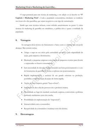 Marketing Viral e Marketing de Guerrilha…
…em 10 passos Pag. 18
O target potencial para esta técnica de marketing, e em adição ao já descrito no “1º
Capítulo – Marketing Viral”, é toda a população consumidora, circulante ou residente
nos locais alvo das guerrilhas, que sejam receptivos a este tipo de comunicação.
Sendo que estas técnicas incluem, como referido anteriormente no ponto 5, várias
técnicas de marketing de guerrilha em simultâneo, o publico-alvo é quase a totalidade da
população.
8. Vantagens
As vantagens desta técnica são básicamento o baixo custo e o alcançe que esta pode
alcançar. Mas existem outras;
• Atinge o target no seu início pela curiosidade que gera e pela originalidade da
acção, pela surpresa e divertimento;
• Destinado a pequenas empresas com criação de pequenos eventos para divertir
e surpreender os futuros consumidores;
• Sem necessidade de elevados budget bastando um bom posicionamento e o uso
de ferramentas de guerrilha de forma a explorar esse posicionamento;
• Rápida implementação, a ausência de um grande estrutura ou produção,
possibilita a implementação da acção de forma rápida;
• Acções de forte impacto, geram “boca-a-boca”;
• Integração do dia-a-dia das pessoas com o produtos/marca;
• Flexibilidade ao fugir do standard, suscitando surpresa, controvérsia e polémica
ganhando mediatismo junto dos media;
• Possibilidade de implementação do “impossível”;
• Interactividade com o consumidor;
• Receptividade do consumidor à mudança com esta técnica;
9. Desvantagens
 