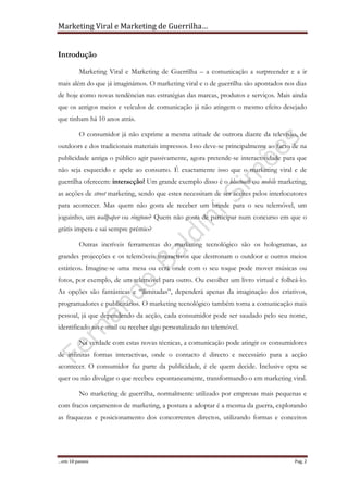 Marketing Viral e Marketing de Guerrilha…
…em 10 passos Pag. 2
Introdução
Marketing Viral e Marketing de Guerrilha – a comunicação a surpreender e a ir
mais além do que já imaginámos. O marketing viral e o de guerrilha são apontados nos dias
de hoje como novas tendências nas estratégias das marcas, produtos e serviços. Mais ainda
que os antigos meios e veículos de comunicação já não atingem o mesmo efeito desejado
que tinham há 10 anos atrás.
O consumidor já não exprime a mesma atitude de outrora diante da televisão, de
outdoors e dos tradicionais materiais impressos. Isso deve-se principalmente ao facto de na
publicidade antiga o público agir passivamente, agora pretende-se interactividade para que
não seja esquecido e apele ao consumo. É exactamente isso que o marketing viral e de
guerrilha oferecem: interacção! Um grande exemplo disso é o bluetooth ou mobile marketing,
as acções de street marketing, sendo que estes necessitam de ser aceites pelos interlocutores
para acontecer. Mas quem não gosta de receber um brinde para o seu telemóvel, um
joguinho, um wallpaper ou ringtone? Quem não gosta de participar num concurso em que o
grátis impera e sai sempre prémio?
Outras incríveis ferramentas do marketing tecnológico são os hologramas, as
grandes projecções e os telemóveis interactivos que destronam o outdoor e outros meios
estáticos. Imagine-se uma mesa ou ecrã onde com o seu toque pode mover músicas ou
fotos, por exemplo, de um telemóvel para outro. Ou escolher um livro virtual e folheá-lo.
As opções são fantásticas e “ilimitadas”, dependerá apenas da imaginação dos criativos,
programadores e publicitários. O marketing tecnológico também torna a comunicação mais
pessoal, já que dependendo da acção, cada consumidor pode ser saudado pelo seu nome,
identificado no e-mail ou receber algo personalizado no telemóvel.
Na verdade com estas novas técnicas, a comunicação pode atingir os consumidores
de infinitas formas interactivas, onde o contacto é directo e necessário para a acção
acontecer. O consumidor faz parte da publicidade, é ele quem decide. Inclusive opta se
quer ou não divulgar o que recebeu espontaneamente, transformando-o em marketing viral.
No marketing de guerrilha, normalmente utilizado por empresas mais pequenas e
com fracos orçamentos de marketing, a postura a adoptar é a mesma da guerra, explorando
as fraquezas e posicionamento dos concorrentes directos, utilizando formas e conceitos
 