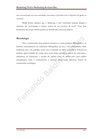 Marketing Viral e Marketing de Guerrilha…
…em 10 passos Pag. 3
não convencionais nas suas actividades, inovando e cativando com o objectivo de apelar ao
consumo.
Phillip Kotler afirmava que o Marketing é uma "actividade humana dirigida à
satisfação das necessidades e desejos através de um processo de troca". Estas duas
ferramentas são as que melhor podem ser identificadas com estas palavras.
Metodologia
Para a concretização deste projecto efectuou-se extensa pesquisa Bibliográfica e na
Internet, nomeadamente em referências bibliográficas da área e sites referenciados sobre
marketing viral e de guerrilha, sendo este o resultado de dados secundários. Efectuou-se
também algum trabalho de campo para reunir dados primários, através de entrevistas a
utilizadores de telemóveis, e recolha de opinião junto do público-alvo para melhor
entendimento sobre o conhecimento e aceitação destes pelas diferentes formas de
comunicação tecnológica.
 
