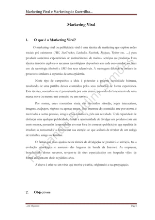 Marketing Viral e Marketing de Guerrilha…
…em 10 passos Pag. 4
Marketing Viral
1. O que é o Marketing Viral?
O marketing viral ou publicidade viral é uma técnica de marketing que explora redes
sociais pré existentes (HI5, StarTracker, LinkedIn, Facebook, Myspace, Twitter etc. …) para
produzir aumentos exponenciais de conhecimento de marcas, serviços ou produtos. Esta
técnica também explora os recursos tecnológicos disponíveis em cada consumidor, ao fazer
uso da tecnologia bluetooth e SMS dos seus telemóveis. A mensagem difunde-se através de
processos similares à expansão de uma epidemia.
Neste tipo de campanhas a ideia é potenciar a própria curiosidade humana,
resultando de uma partilha desses conteúdos pelos seus contactos de forma espontânea.
Esta técnica, normalmente é patrocinada por uma marca, aquando do lançamento de uma
marca nova ou mesmo um conceito ou um serviço.
Por norma, estes conteúdos virais são divertidos videoclips, jogos interactivos,
imagens, wallpapers, ringtones ou apenas textos. Pelo interesse do conteúdo este por norma é
reenviado a outras pessoas, amigos e/ou familiares, pela sua novidade. Com capacidade de
disfarçar uma qualquer publicidade, dando a oportunidade de divulgar um produto com um
custo menor, passando despercebido ao estar fora do contexto publicitário que repeliria de
imediato o consumidor a direccionar sua atenção ao que acabara de receber de um colega
de trabalho, amigo ou familiar.
O factor que mais ajudou nesta técnica de divulgação de produtos e serviços, foi a
evolução tecnológica e aumento das larguras de banda da Internet. As empresas,
beneficiando destes recursos, servem-se de sites especializados em hospedar vídeo de
forma atingem em cheio o público-alvo.
A chave é criar-se um vírus que motive e cative, originando a sua propagação.
2. Objectivos
 
