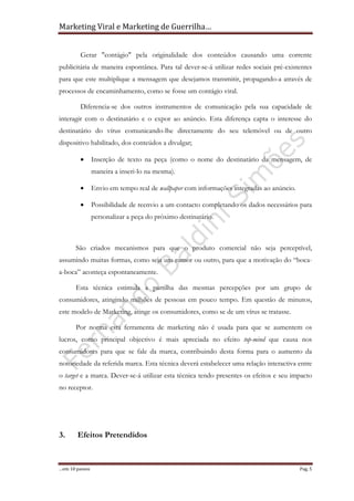 Marketing Viral e Marketing de Guerrilha…
…em 10 passos Pag. 5
Gerar "contágio" pela originalidade dos conteúdos causando uma corrente
publicitária de maneira espontânea. Para tal dever-se-á utilizar redes sociais pré-existentes
para que este multiplique a mensagem que desejamos transmitir, propagando-a através de
processos de encaminhamento, como se fosse um contágio viral.
Diferencia-se dos outros instrumentos de comunicação pela sua capacidade de
interagir com o destinatário e o expor ao anúncio. Esta diferença capta o interesse do
destinatário do vírus comunicando-lhe directamente do seu telemóvel ou de outro
dispositivo habilitado, dos conteúdos a divulgar;
• Inserção de texto na peça (como o nome do destinatário da mensagem, de
maneira a inseri-lo na mesma).
• Envio em tempo real de wallpaper com informações integradas ao anúncio.
• Possibilidade de reenvio a um contacto completando os dados necessários para
personalizar a peça do próximo destinatário.
São criados mecanismos para que o produto comercial não seja perceptível,
assumindo muitas formas, como seja um rumor ou outro, para que a motivação do “boca-
a-boca” aconteça espontaneamente.
Esta técnica estimula a partilha das mesmas percepções por um grupo de
consumidores, atingindo milhões de pessoas em pouco tempo. Em questão de minutos,
este modelo de Marketing, atinge os consumidores, como se de um vírus se tratasse.
Por norma esta ferramenta de marketing não é usada para que se aumentem os
lucros, como principal objectivo é mais apreciada no efeito top-mind que causa nos
consumidores para que se fale da marca, contribuindo desta forma para o aumento da
notoriedade da referida marca. Esta técnica deverá estabelecer uma relação interactiva entre
o target e a marca. Dever-se-á utilizar esta técnica tendo presentes os efeitos e seu impacto
no receptor.
3. Efeitos Pretendidos
 