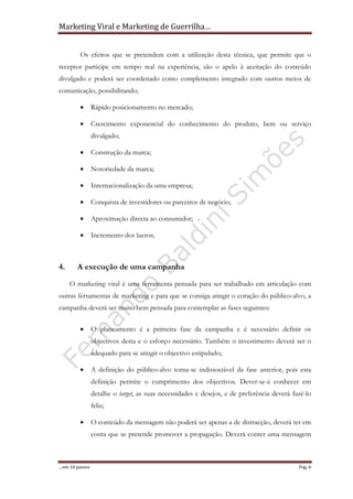 Marketing Viral e Marketing de Guerrilha…
…em 10 passos Pag. 6
Os efeitos que se pretendem com a utilização desta técnica, que permite que o
receptor participe em tempo real na experiência, são o apelo à aceitação do conteúdo
divulgado e poderá ser coordenado como complemento integrado com outros meios de
comunicação, possibilitando;
• Rápido posicionamento no mercado;
• Crescimento exponencial do conhecimento do produto, bem ou serviço
divulgado;
• Construção da marca;
• Notoriedade da marca;
• Internacionalização da uma empresa;
• Conquista de investidores ou parceiros de negócio;
• Aproximação directa ao consumidor;
• Incremento dos lucros;
4. A execução de uma campanha
O marketing viral é uma ferramenta pensada para ser trabalhado em articulação com
outras ferramentas de marketing e para que se consiga atingir o coração do público-alvo, a
campanha deverá ser muito bem pensada para contemplar as fases seguintes:
• O planeamento é a primeira fase da campanha e é necessário definir os
objectivos desta e o esforço necessário. Também o investimento deverá ser o
adequado para se atingir o objectivo estipulado;
• A definição do público-alvo torna-se indissociável da fase anterior, pois esta
definição permite o cumprimento dos objectivos. Dever-se-á conhecer em
detalhe o target, as suas necessidades e desejos, e de preferência deverá fazê-lo
feliz;
• O conteúdo da mensagem não poderá ser apenas a de distracção, deverá ter em
conta que se pretende promover a propagação. Deverá conter uma mensagem
 