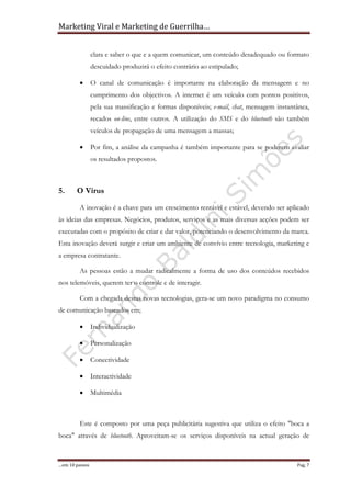 Marketing Viral e Marketing de Guerrilha…
…em 10 passos Pag. 7
clara e saber o que e a quem comunicar, um conteúdo desadequado ou formato
descuidado produzirá o efeito contrário ao estipulado;
• O canal de comunicação é importante na elaboração da mensagem e no
cumprimento dos objectivos. A internet é um veículo com pontos positivos,
pela sua massificação e formas disponíveis; e-mail, chat, mensagem instantânea,
recados on-line, entre outros. A utilização do SMS e do bluetooth são também
veículos de propagação de uma mensagem a massas;
• Por fim, a análise da campanha é também importante para se poderem avaliar
os resultados propostos.
5. O Vírus
A inovação é a chave para um crescimento rentável e estável, devendo ser aplicado
às ideias das empresas. Negócios, produtos, serviços e as mais diversas acções podem ser
executadas com o propósito de criar e dar valor, potenciando o desenvolvimento da marca.
Esta inovação deverá surgir e criar um ambiente de convívio entre tecnologia, marketing e
a empresa contratante.
As pessoas estão a mudar radicalmente a forma de uso dos conteúdos recebidos
nos telemóveis, querem ter o controle e de interagir.
Com a chegada destas novas tecnologias, gera-se um novo paradigma no consumo
de comunicação baseados em;
• Individualização
• Personalização
• Conectividade
• Interactividade
• Multimédia
Este é composto por uma peça publicitária sugestiva que utiliza o efeito "boca a
boca" através de bluetooth. Aproveitam-se os serviços disponíveis na actual geração de
 