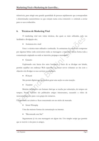 Marketing Viral e Marketing de Guerrilha…
…em 10 passos Pag. 8
telemóveis, para atingir uma grande quantidade de pessoas rapidamente que correspondam
a determinadas características ou que estejam numa zona comercial e o estimula a enviar
para os seus conhecidos.
6. Técnicas de Marketing Viral
O marketing viral tem várias técnicas, das quais as mais utilizadas, pela sua
facilidade e divulgação são;
• Assinatura de e-mail
Esta é a técnica mais utilizada e conhecida. As assinaturas de e-mail são compostas
por algumas linhas onde escrevemos todas as mensagens a transmitir. Desta forma toda a
comunicação originada ou onde se intervém, propaga a mensagem.
• Gratuito
Explorando esta faceta dos seres humanos, o facto de se divulgar um brinde,
permite espalhar um endereço Web específico ou trazer novos visitantes ao site com o
objectivo de divulgar os seus serviços ou produtos.
• Webcards
São postais digitais que pretendem gerar uma acção ou uma reacção.
• Newsletter
Boletim informativo em formato html que se recebe por subscrição, de tempos em
tempos. Nestes boletins são publicados artigos interessantes, causando o efeito de
reencaminhamento para o seu grupo de contactos.
É importante ser criativo e ficar concentrado em seu nicho de mercado.
• Instant Mensaging
Uma das maiores formas de comunicação na internet.
• “Recomende este Site”
Seguramente já viu esta mensagem em algum site. Um simples script que permite
que se reenvie o site para os amigos.
 
