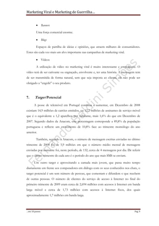 Marketing Viral e Marketing de Guerrilha…
…em 10 passos Pag. 9
• Banners
Uma força comercial enorme.
• Blogs
Espaços de partilha de ideias e opiniões, que atraem milhares de consumidores.
Estes são cada vez mais um alvo importante nas campanhas de marketing viral.
• Vídeos
A utilização de vídeo no marketing viral é muito interessante e empolgante. O
vídeo terá de ser cativante ou engraçado, envolvente e, ter uma história. A mensagem tem
de ser transmitida de forma natural, sem que seja imposta ao cliente, ele não pode ser
obrigado a “engolir” o seu produto.
7. Target Potencial
A posse de telemóvel em Portugal continua a aumentar, em Dezembro de 2008
existiam 14,9 milhões de cartões emitidos, ou 12,2 milhões de assinantes de serviço móvel
que é o equivalente a 1,2 aparelhos por habitante, mais 1,6% do que em Dezembro de
2007. Segundo dados da Anacom, esta percentagem corresponde a 89,8% da população
portuguesa e reflecte um crescimento de 10,8% face ao trimestre momólogo do ano
anterior.
Também, segundo a Anacom, o número de mensagem escritas enviadas no último
trimestre de 2008 foi de 5,9 milhões em que o número médio mensal de mensagens
enviadas por assinante foi, neste período, de 132, cerca de 4 mensagens por dia. De referir
que o último trimestre de cada ano é o período do ano que mais SMS se enviam.
Um outro target e aproveitando a camada mais jovem, que passa muito tempo
diariamente em frente aos computadores em diálogo com os seus conhecidos nos chats, o
target potencial é um sem número de pessoas, que comentam e difundem o que recebem
de outras pessoas. O número de clientes do serviço de acesso à Internet no final do
primeiro trimestre de 2009 eram cerca de 2,694 milhões com acessos à Internet em banda
larga móvel e cerca de 1,73 milhões com acessos à Internet fixos, dos quais
aproximadamente 1,7 milhões em banda larga.
 