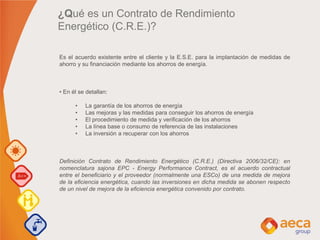 ¿Qué es un Contrato de Rendimiento
Energético (C.R.E.)?
Es el acuerdo existente entre el cliente y la E.S.E. para la implantación de medidas de
ahorro y su financiación mediante los ahorros de energía.
• En él se detallan:
• La garantía de los ahorros de energía
• Las mejoras y las medidas para conseguir los ahorros de energía
• El procedimiento de medida y verificación de los ahorros
• La línea base o consumo de referencia de las instalaciones
• La inversión a recuperar con los ahorros
Definición Contrato de Rendimiento Energético (C.R.E.) (Directiva 2006/32/CE): en
nomenclatura sajona EPC - Energy Performance Contract, es el acuerdo contractual
entre el beneficiario y el proveedor (normalmente una ESCo) de una medida de mejora
de la eficiencia energética, cuando las inversiones en dicha medida se abonen respecto
de un nivel de mejora de la eficiencia energética convenido por contrato.
 