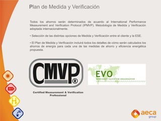 Plan de Medida y Verificación
Todos los ahorros serán determinados de acuerdo al International Performance
Measurement and Verification Protocol (IPMVP). Metodología de Medida y Verificación
adoptada internacionalmente.
• Selección de las distintas opciones de Medida y Verificación entre el cliente y la ESE.
• El Plan de Medida y Verificación incluirá todos los detalles de cómo serán calculados los
ahorros de energía para cada una de las medidas de ahorro y eficiencia energética
propuesta.
Certified Measurement & Verification
Professional
 