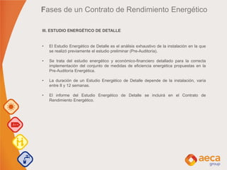 III. ESTUDIO ENERGÉTICO DE DETALLE
• El Estudio Energético de Detalle es el análisis exhaustivo de la instalación en la que
se realizó previamente el estudio preliminar (Pre-Auditoría).
• Se trata del estudio energético y económico-financiero detallado para la correcta
implementación del conjunto de medidas de eficiencia energética propuestas en la
Pre-Auditoría Energética.
• La duración de un Estudio Energético de Detalle depende de la instalación, varía
entre 8 y 12 semanas.
• El informe del Estudio Energético de Detalle se incluirá en el Contrato de
Rendimiento Energético.
Fases de un Contrato de Rendimiento Energético
 