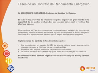 IV. SEGUIMIENTO ENERGÉTICO. Protocolo de Medida y Verificación
Fases de un Contrato de Rendimiento Energético
El éxito de los proyectos de eficiencia energética depende en gran medida de la
capacidad de las partes involucradas para acordar como medir y verificar los
ahorros a obtener.
El protocolo de M&V es un documento que contiene el marco metodológico y conceptual
para medir y verificar de forma, disciplinada, rigurosa y transparente el ahorro energético
resultante de la implantación de medidas para la mejora de la eficiencia energética.
Implantaciones del Contrato de Rendimiento Energético
• Los proyectos con un proceso de M&V de ahorros eficiente logran ahorros mucho
mayores (cercanos al 25%) que los que no realizan M&V.
• El plan de M&V es parte integral de los acuerdos contractuales
• Se realiza una verificación periódica y ajuste de los ahorros energéticos obtenidos.
El Protocolo de M&V permiten llegar al consenso necesario para medir y verificar
los ahorros
 