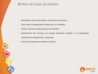 Ámbito del Caso de Estudio
• Estudiados más de 30 hoteles. Centros de vacaciones.
• Gama Alta: Principalmente hoteles de 4 y 5 estrellas
• Costas. Variación estacional de la ocupación
• Distribución del consumo de energía altamente sensible a la climatología
(sistemas de refrigeración, y piscinas).
• Duración campaña de estudios: 8 meses
 