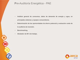 Pre-Auditoría Energética - PAE
• Análisis general de consumos, datos de demanda de energía y agua, en
principales sistemas y equipos consumidores.
• Determinación de las oportunidades de ahorro potencial y evaluación coste de
la auditoría de inversión.
• Benchmarking.
• Alrededor de 80 h de trabajo.
 