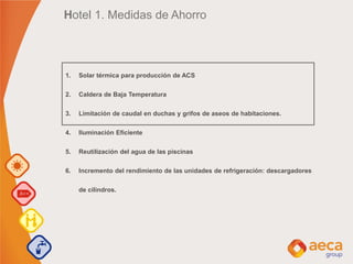 Hotel 1. Medidas de Ahorro
1. Solar térmica para producción de ACS
2. Caldera de Baja Temperatura
3. Limitación de caudal en duchas y grifos de aseos de habitaciones.
4. Iluminación Eficiente
5. Reutilización del agua de las piscinas
6. Incremento del rendimiento de las unidades de refrigeración: descargadores
de cilindros.
 