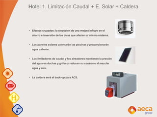 Hotel 1. Limitación Caudal + E. Solar + Caldera
• Efectos cruzados: la ejecución de una mejora influye en el
ahorro e inversión de las otras que afecten al mismo sistema.
• Los paneles solares calentarán las piscinas y proporcionarán
agua caliente.
• Los limitadores de caudal y los aireadores mantienen la presión
del agua en duchas y grifos y reducen su consumo al mezclar
agua y aire.
• La caldera será el back-up para ACS.
 