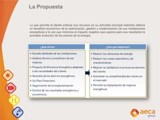 La Propuesta
Lo que permite al cliente enfocar sus recursos en su actividad principal mientras obtiene
un beneficio económico de la optimización, gestión y modernización de sus instalaciones
energéticas a la vez que minimiza el impacto negativo que supone para sus resultados la
probable evolución de los precios de la energía.
 