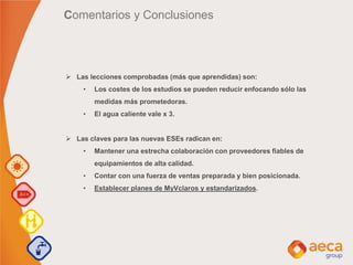 Comentarios y Conclusiones
 Las lecciones comprobadas (más que aprendidas) son:
• Los costes de los estudios se pueden reducir enfocando sólo las
medidas más prometedoras.
• El agua caliente vale x 3.
 Las claves para las nuevas ESEs radican en:
• Mantener una estrecha colaboración con proveedores fiables de
equipamientos de alta calidad.
• Contar con una fuerza de ventas preparada y bien posicionada.
• Establecer planes de MyVclaros y estandarizados.
 