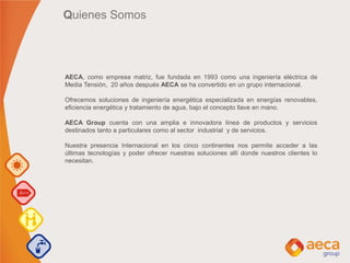 Quienes Somos
AECA, como empresa matriz, fue fundada en 1993 como una ingeniería eléctrica de
Media Tensión, 20 años después AECA se ha convertido en un grupo internacional.
Ofrecemos soluciones de ingeniería energética especializada en energías renovables,
eficiencia energética y tratamiento de agua, bajo el concepto llave en mano.
AECA Group cuenta con una amplia e innovadora línea de productos y servicios
destinados tanto a particulares como al sector industrial y de servicios.
Nuestra presencia Internacional en los cinco continentes nos permite acceder a las
últimas tecnologías y poder ofrecer nuestras soluciones allí donde nuestros clientes lo
necesitan.
 