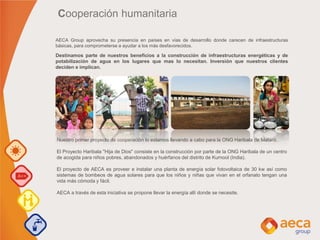 Destinamos parte de nuestros beneficios a la construcción de infraestructuras energéticas y de
potabilización de agua en los lugares que mas lo necesitan. Inversión que nuestros clientes
deciden e implican.
Cooperación humanitaria
Nuestro primer proyecto de cooperación lo estamos llevando a cabo para la ONG Haribala de Mataró.
El Proyecto Haribala "Hija de Dios" consiste en la construcción por parte de la ONG Haribala de un centro
de acogida para niños pobres, abandonados y huérfanos del distrito de Kurnool (India).
El proyecto de AECA es proveer e instalar una planta de energía solar fotovoltaica de 30 kw así como
sistemas de bombeos de agua solares para que los niños y niñas que vivan en el orfanato tengan una
vida más cómoda y fácil.
AECA a través de esta iniciativa se propone llevar la energía allí donde se necesite.
AECA Group aprovecha su presencia en países en vías de desarrollo donde carecen de infraestructuras
básicas, para comprometerse a ayudar a los más desfavorecidos.
 
