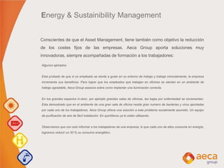Algunos ejemplos:
Esta probado de que si un empleado se siente a gusto en su entorno de trabajo y trabaja cómodamente, la empresa
incrementa sus beneficios. Para lograr que los empleados que trabajan en oficinas se sientan en un ambiente de
trabajo agradable, Aeca Group asesora sobre como implantar una iluminación correcta.
En los grandes espacios in-door, por ejemplo grandes salas de oficinas, las bajas por enfermedad se incrementan.
Esta demostrado que en el ambiente de una gran sala de oficina reside gran numero de bacterias y virus aportadas
por cada uno de los trabajadores. Aeca Group ofrece una solución a este problema socialmente asumido. Un equipo
de purificación de aire de fácil instalación. En quirófanos ya lo están utilizando.
Observamos que con solo informar a los trabajadores de una empresa, lo que cada uno de ellos consume en energía,
logramos reducir un 30 % su consumo energético.
Conscientes de que el Asset Management, tiene también como objetivo la reducción
de los costes fijos de las empresas. Aeca Group aporta soluciones muy
innovadoras, siempre acompañadas de formación a los trabajadores:
Energy & Sustainibility Management
 