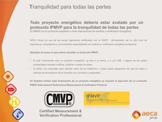 Certified Measurement &
Verification Professional
AECA Group es una de las pocas ingenierías certificadas con la CMVP, demostrando así un alto nivel de
experiencia, competencia y conocimientos especializados en medición y verificación energética profesional.
Ejemplos de casos en que podría necesitar un protocolo IPMVP:
• Si pide Financiación para un proyecto energético, ya sea a un banco o a una ESE, y alguna de las partes
contractuales necesita certificar, justificar o avalar los datos.
• Si recibe una propuesta para cambiar parte de su instalación y usted quiere asegurarse de que los datos o
cálculos de amortización de la inversión son correctos o mejorables.
En Estados Unidos toda financiación de un proyecto energético ya requiere la ejecución de un protocolo
IPMVP (International Performance Measurement & Verification Protocol)
Todo proyecto energético debería estar avalado por un
protocolo IPMVP para la tranquilidad de todas las partes
El IPMVP es un protocolo aceptado a nivel internacional de medida y verificación energética.
Tranquilidad para todas las partes
 