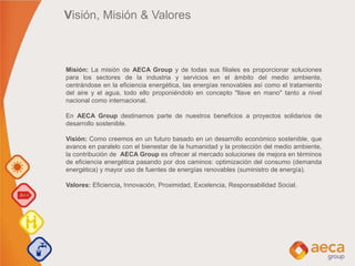Visión, Misión & Valores
Misión: La misión de AECA Group y de todas sus filiales es proporcionar soluciones
para los sectores de la industria y servicios en el ámbito del medio ambiente,
centrándose en la eficiencia energética, las energías renovables así como el tratamiento
del aire y el agua, todo ello proponiéndolo en concepto "llave en mano" tanto a nivel
nacional como internacional.
En AECA Group destinamos parte de nuestros beneficios a proyectos solidarios de
desarrollo sostenible.
Visión: Como creemos en un futuro basado en un desarrollo económico sostenible, que
avance en paralelo con el bienestar de la humanidad y la protección del medio ambiente,
la contribución de AECA Group es ofrecer al mercado soluciones de mejora en términos
de eficiencia energética pasando por dos caminos: optimización del consumo (demanda
energética) y mayor uso de fuentes de energías renovables (suministro de energía).
Valores: Eficiencia, Innovación, Proximidad, Excelencia, Responsabilidad Social.
 