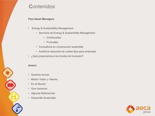 Contenidos
Para Asset Managers
• Energy & Sustainibility Management
• Servicios de Energy & Sustainibility Management
• Continuados
• Puntuales
• Consultoría en construcción sostenible
• Auditoría reducción de costes fijos para empresas
• ¿Qué proponemos a los fondos de Inversión?
Anexo:
• Quienes somos
• Misión Visión y Valores
• En el Mundo
• Que hacemos
• Algunas Referencias
• Desarrollo Sostenible
 