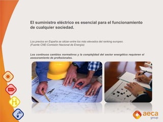 El suministro eléctrico es esencial para el funcionamiento
de cualquier sociedad.
Los precios en España se sitúan entre los más elevados del ranking europeo.
(Fuente CNE-Comisión Nacional de Energía)
Los continuos cambios normativos y la complejidad del sector energético requieren el
asesoramiento de profesionales.
 