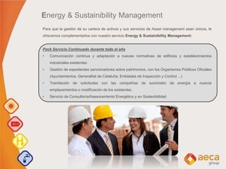 Para que la gestión de su cartera de activos y sus servicios de Asset management sean únicos, le
ofrecemos complementarlos con nuestro servicio Energy & Sustainibility Management:
Pack Servicio Continuado durante todo el año
• Comunicación continua y adaptación a nuevas normativas de edificios y establecimientos
industriales existentes.
• Gestión de expedientes sancionadores sobre patrimonios, con los Organismos Públicos Oficiales
(Ayuntamientos, Generalitat de Cataluña, Entidades de Inspección y Control ...)
• Tramitación de solicitudes con las compañías de suministro de energía a nuevos
emplazamientos o modificación de los existentes.
• Servicio de Consultoría/Asesoramiento Energético y en Sostenibilidad
Energy & Sustainibility Management
 