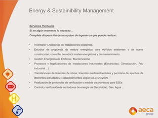 Servicios Puntuales
Si en algún momento lo necesita…
Completa disposición de un equipo de ingenieros que puede realizar:
• Inventario y Auditorías de instalaciones existentes.
• Estudios de propuesta de mejora energética para edificios existentes y de nueva
construcción, con el fin de reducir costes energéticos y de mantenimiento.
• Gestión Energética de Edificios / Monitorización
• Proyectos y legalizaciones de instalaciones industriales (Electricidad, Climatización, Frío
Industrial ...)
• Tramitaciones de licencias de obras, licencias medioambientales y permisos de apertura de
diferentes actividades y establecimientos según la Ley 20/2009.
• Realización de protocolos de verificación y medida de proyectos para ESEs.
• Control y verificación de contadores de energía de Electricidad, Gas, Agua ...
Energy & Sustainibility Management
 