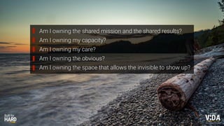 Values Driven Achievement
Am I owning the shared mission and the shared results?
Am I owning my capacity?
Am I owning my care?
Am I owning the obvious?
Am I owning the space that allows the invisible to show up?
 