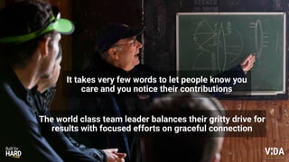 Values Driven Achievement
It takes very few words to let people know you
care and you notice their contributions
The world class team leader balances their gritty drive for
results with focused efforts on graceful connection
 