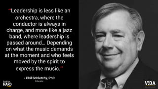“Leadership is less like an
orchestra, where the
conductor is always in
charge, and more like a jazz
band, where leadership is
passed around… Depending
on what the music demands
at the moment and who feels
moved by the spirit to
express the music.”
- Phil Schletchy, PhD
Educator
Values Driven Achievement
 