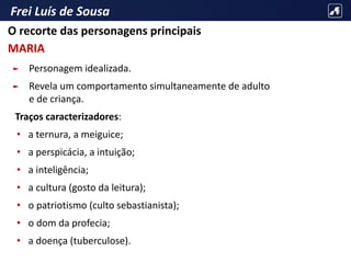 Frei Luís de Sousa
► Personagem idealizada.
► Revela um comportamento simultaneamente de adulto
e de criança.
Traços caracterizadores:
• a ternura, a meiguice;
• a perspicácia, a intuição;
• a inteligência;
• a cultura (gosto da leitura);
• o patriotismo (culto sebastianista);
• o dom da profecia;
• a doença (tuberculose).
O recorte das personagens principais
MARIA
 
