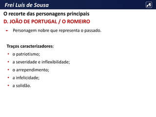 Frei Luís de Sousa
► Personagem nobre que representa o passado.
Traços caracterizadores:
• o patriotismo;
• a severidade e inflexibilidade;
• o arrependimento;
• a infelicidade;
• a solidão.
O recorte das personagens principais
D. JOÃO DE PORTUGAL / O ROMEIRO
 
