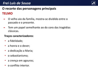 Frei Luís de Sousa
► O velho aio da família, mostra-se dividido entre o
passado e o presente.
► Tem um papel semelhante ao do coro das tragédias
clássicas.
Traços caracterizadores:
• a fidelidade;
• a honra e o dever;
• a dedicação a Maria;
• o sebastianismo;
• a crença em agouros;
• o conflito interior.
O recorte das personagens principais
TELMO
 
