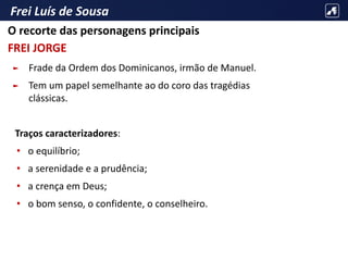 Frei Luís de Sousa
► Frade da Ordem dos Dominicanos, irmão de Manuel.
► Tem um papel semelhante ao do coro das tragédias
clássicas.
Traços caracterizadores:
• o equilíbrio;
• a serenidade e a prudência;
• a crença em Deus;
• o bom senso, o confidente, o conselheiro.
O recorte das personagens principais
FREI JORGE
 