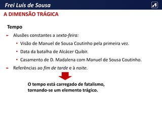 Frei Luís de Sousa
Tempo
► Alusões constantes a sexta-feira:
• Visão de Manuel de Sousa Coutinho pela primeira vez.
• Data da batalha de Alcácer Quibir.
• Casamento de D. Madalena com Manuel de Sousa Coutinho.
► Referências ao fim de tarde e à noite.
O tempo está carregado de fatalismo,
tornando-se um elemento trágico.
A DIMENSÃO TRÁGICA
 