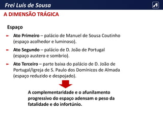 Frei Luís de Sousa
Espaço
► Ato Primeiro – palácio de Manuel de Sousa Coutinho
(espaço acolhedor e luminoso).
► Ato Segundo – palácio de D. João de Portugal
(espaço austero e sombrio).
► Ato Terceiro – parte baixa do palácio de D. João de
Portugal/Igreja de S. Paulo dos Domínicos de Almada
(espaço reduzido e despojado).
A complementaridade e o afunilamento
progressivo do espaço adensam o peso da
fatalidade e do infortúnio.
A DIMENSÃO TRÁGICA
 