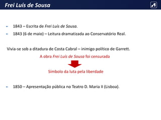 Frei Luís de Sousa
► 1843 – Escrita de Frei Luís de Sousa.
► 1843 (6 de maio) – Leitura dramatizada ao Conservatório Real.
Vivia-se sob a ditadura de Costa Cabral – inimigo político de Garrett.
A obra Frei Luís de Sousa foi censurada
Símbolo da luta pela liberdade
► 1850 – Apresentação pública no Teatro D. Maria II (Lisboa).
 