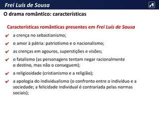 Frei Luís de Sousa
Características românticas presentes em Frei Luís de Sousa
✔ a crença no sebastianismo;
✔ o amor à pátria: patriotismo e o nacionalismo;
✔ as crenças em agouros, superstições e visões;
✔ o fatalismo (as personagens tentam negar racionalmente
o destino, mas não o conseguem);
✔ a religiosidade (cristianismo e a religião);
✔ a apologia do individualismo (o confronto entre o indivíduo e a
sociedade; a felicidade individual é contrariada pelas normas
sociais);
O drama romântico: características
 