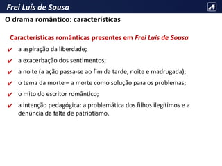 Frei Luís de Sousa
Características românticas presentes em Frei Luís de Sousa
✔ a aspiração da liberdade;
✔ a exacerbação dos sentimentos;
✔ a noite (a ação passa-se ao fim da tarde, noite e madrugada);
✔ o tema da morte – a morte como solução para os problemas;
✔ o mito do escritor romântico;
✔ a intenção pedagógica: a problemática dos filhos ilegítimos e a
denúncia da falta de patriotismo.
O drama romântico: características
 