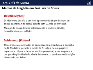 Frei Luís de Sousa
Desafio (Hybris)
D. Madalena desafia o destino, apaixonando-se por Manuel de
Sousa quando ainda estava casada com D. João de Portugal.
Manuel de Sousa desafia politicamente o poder instituído,
incendiando o seu palácio.
Sofrimento (Pathos)
O sofrimento atinge todas as personagens: a incerteza e a angústia
de D. Madalena perante a morte de D. João e de um possível
regresso, a culpa e a desonra sentida pelo casal, a sua vergonha e
dor pela ilegitimidade de Maria, bem como o sentimento de traição
vivenciado por Telmo.
Marcas de tragédia em Frei Luís de Sousa
 