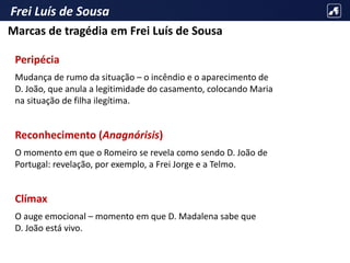 Frei Luís de Sousa
Peripécia
Mudança de rumo da situação – o incêndio e o aparecimento de
D. João, que anula a legitimidade do casamento, colocando Maria
na situação de filha ilegítima.
Reconhecimento (Anagnórisis)
O momento em que o Romeiro se revela como sendo D. João de
Portugal: revelação, por exemplo, a Frei Jorge e a Telmo.
Clímax
O auge emocional – momento em que D. Madalena sabe que
D. João está vivo.
Marcas de tragédia em Frei Luís de Sousa
 