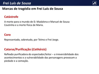 Frei Luís de Sousa
Catástrofe
A morte para o mundo de D. Madalena e Manuel de Sousa
Coutinho e a morte física de Maria.
Coro
Representado, sobretudo, por Telmo e Frei Jorge.
Catarse/Purificação (Cathársis)
Reflexão purificadora do espectador/leitor – a irreversibilidade dos
acontecimentos e a vulnerabilidade das personagens provocam a
piedade e a comoção.
Marcas de tragédia em Frei Luís de Sousa
 